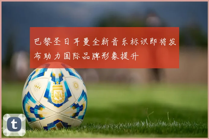 巴黎圣日耳曼全新音乐标识即将发布助力国际品牌形象提升