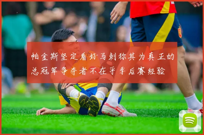 帕金斯坚定看好马刺称其为真正的总冠军争夺者不在乎季后赛经验