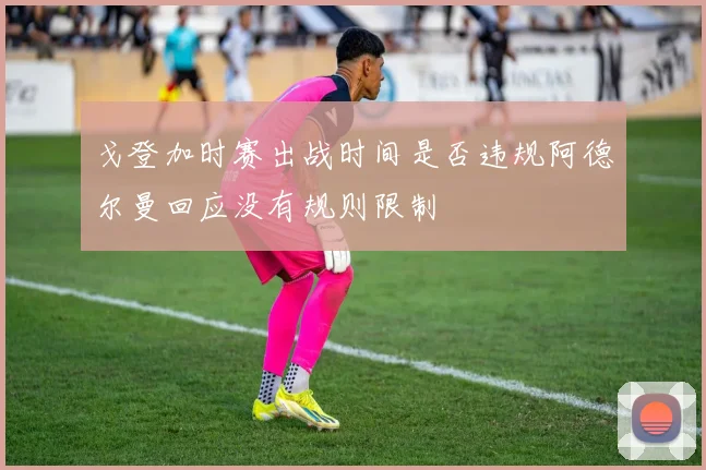 戈登加时赛出战时间是否违规阿德尔曼回应没有规则限制