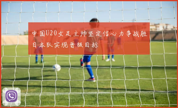 中国U20女足主帅坚定信心力争战胜日本队实现晋级目标