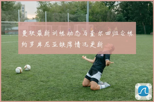 曼联最新训练动态马奎尔回归合练约罗库尼亚缺席情况更新