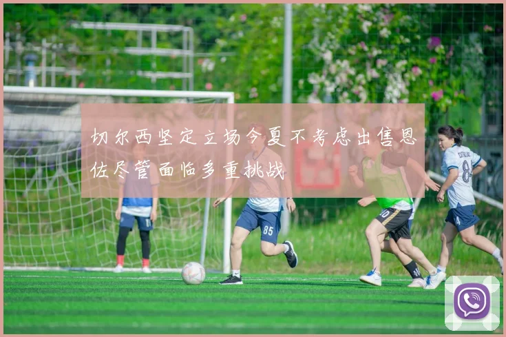 切尔西坚定立场今夏不考虑出售恩佐尽管面临多重挑战