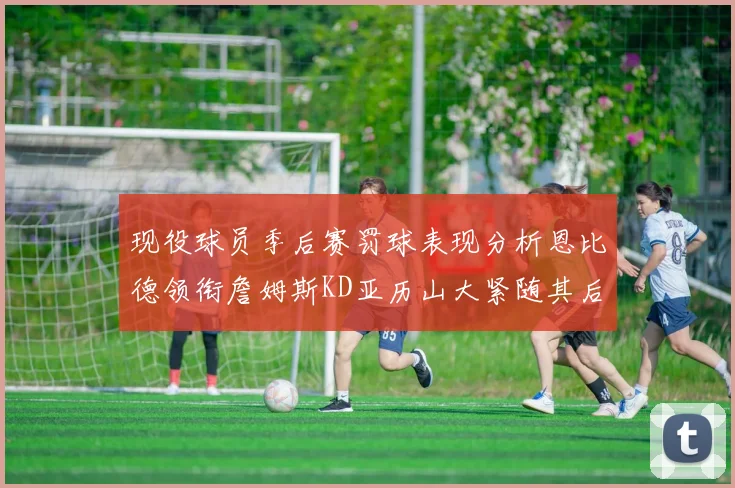 现役球员季后赛罚球表现分析恩比德领衔詹姆斯KD亚历山大紧随其后