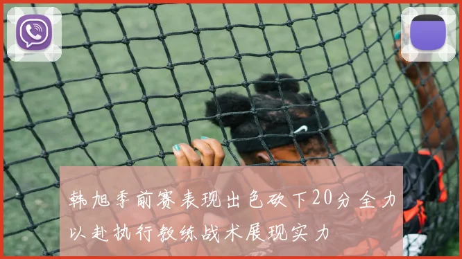 韩旭季前赛表现出色砍下20分全力以赴执行教练战术展现实力
