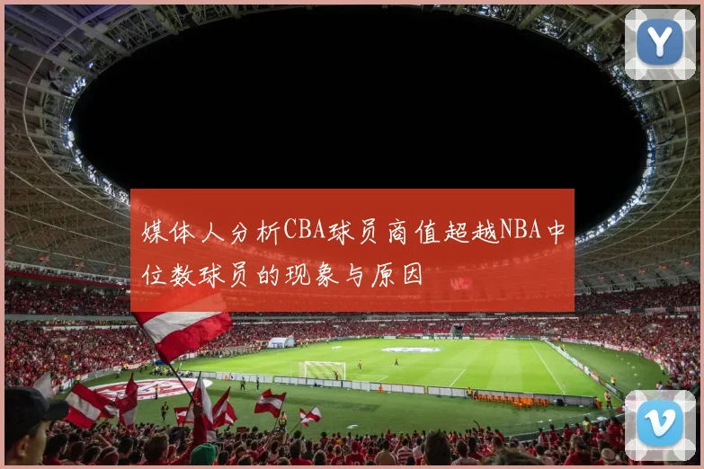 媒体人分析CBA球员商值超越NBA中位数球员的现象与原因
