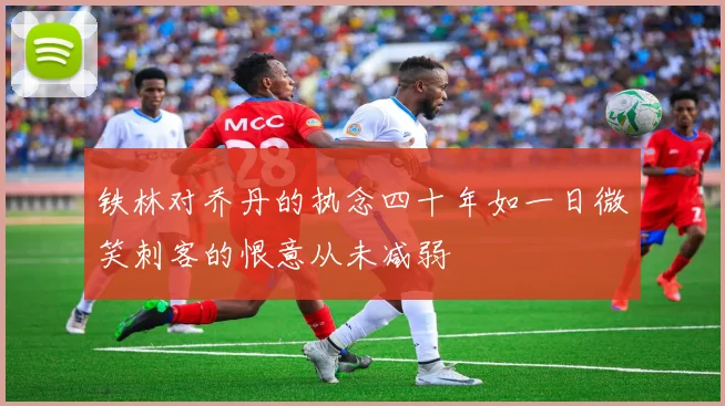 铁林对乔丹的执念四十年如一日微笑刺客的恨意从未减弱