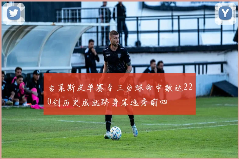 吉莱斯皮单赛季三分球命中数达220创历史成就跻身落选秀前四