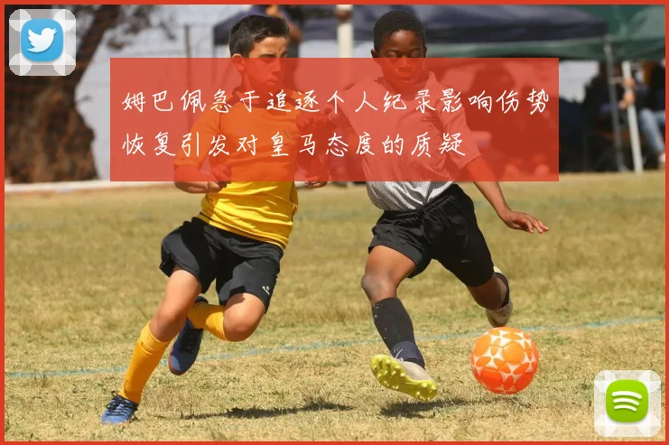 姆巴佩急于追逐个人纪录影响伤势恢复引发对皇马态度的质疑