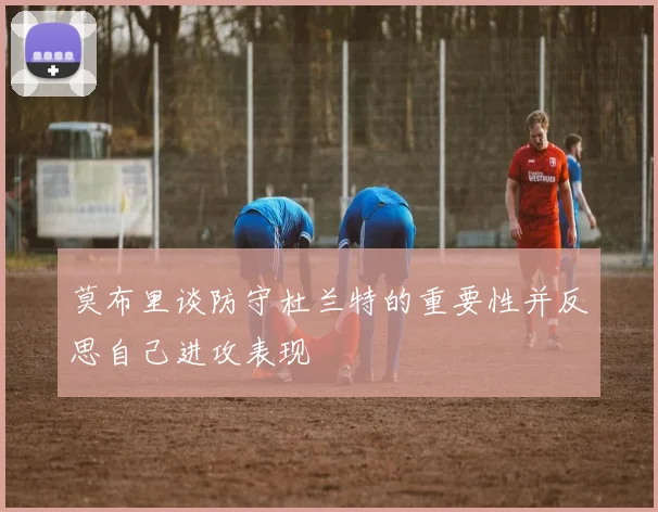 莫布里谈防守杜兰特的重要性并反思自己进攻表现