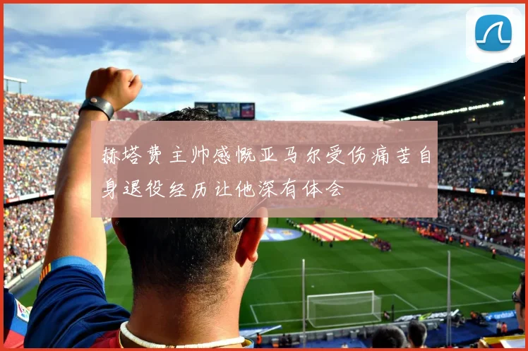 赫塔费主帅感慨亚马尔受伤痛苦自身退役经历让他深有体会