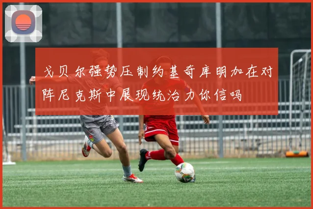 戈贝尔强势压制约基奇库明加在对阵尼克斯中展现统治力你信吗